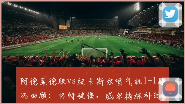 阿德莱德联vs纽卡斯尔喷气机1-1战况回顾:怀特破僵,威尔梅林补时救主,比赛细节分析