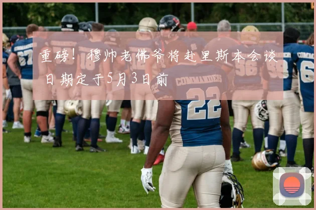 重磅!穆帅老佛爷将赴里斯本会谈 日期定于5月3日前