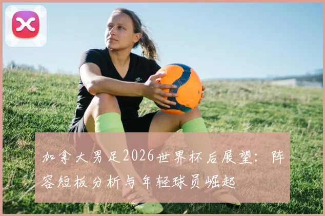 加拿大男足2026世界杯后展望:阵容短板分析与年轻球员崛起