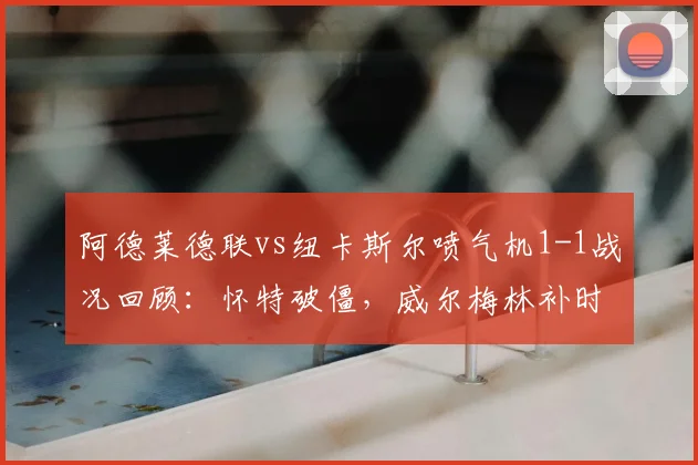 阿德莱德联vs纽卡斯尔喷气机1-1战况回顾：怀特破僵，威尔梅林补时救主，比赛细节分析