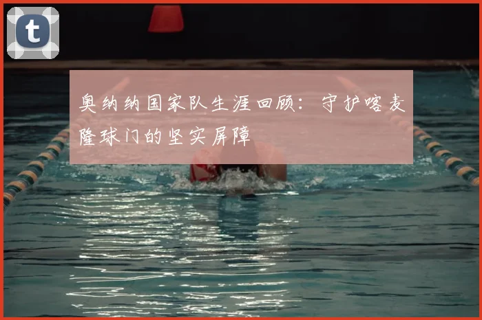 奥纳纳国家队生涯回顾:守护喀麦隆球门的坚实屏障