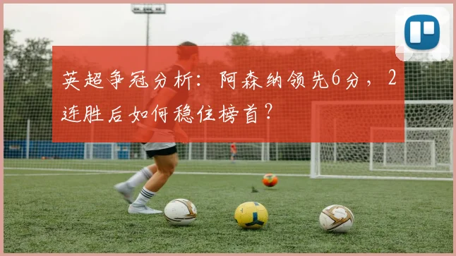 英超争冠分析:阿森纳领先6分,2连胜后如何稳住榜首?