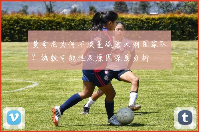 曼奇尼为何不谈重返意大利国家队？执教可能性及原因深度分析