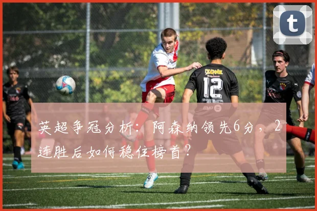 英超争冠分析：阿森纳领先6分，2连胜后如何稳住榜首？