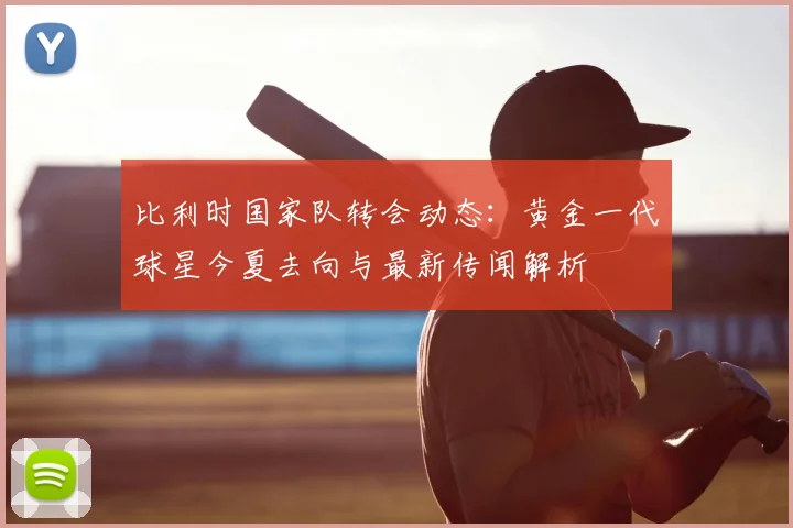 比利时国家队转会动态：黄金一代球星今夏去向与最新传闻解析