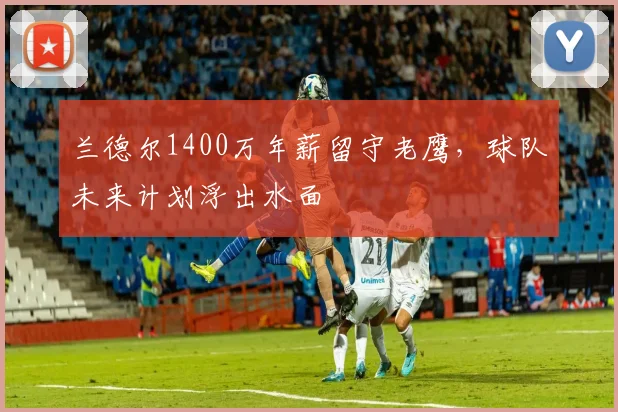 兰德尔1400万年薪留守老鹰，球队未来计划浮出水面